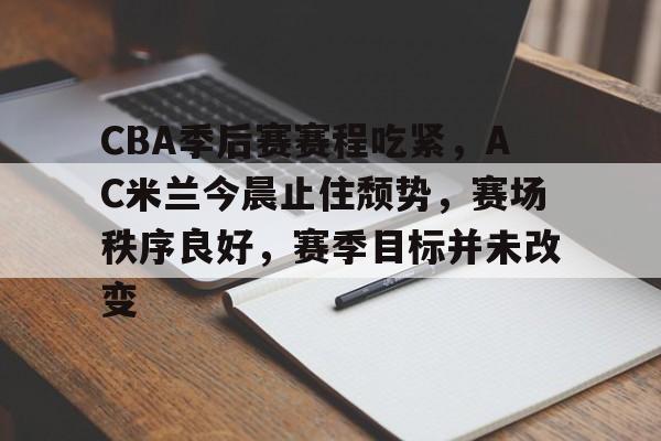 CBA季后赛赛程吃紧，AC米兰今晨止住颓势，赛场秩序良好，赛季目标并未改变的简单介绍-九游APP