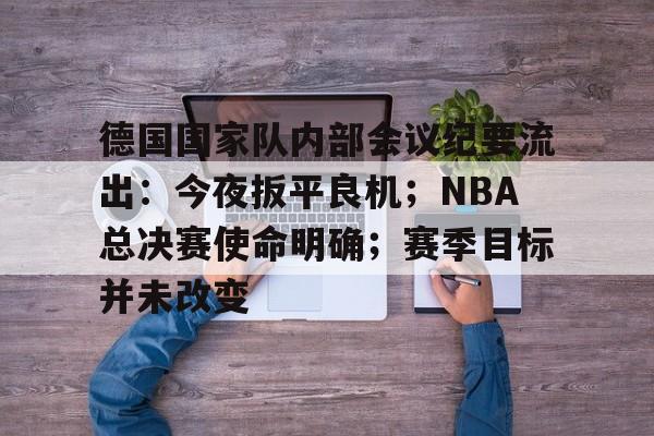 德国国家队内部会议纪要流出：今夜扳平良机；NBA总决赛使命明确；赛季目标并未改变的简单介绍-九游客户端