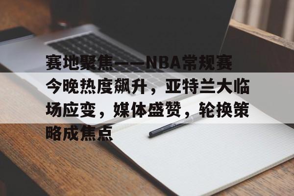 关于赛地聚焦——NBA常规赛今晚热度飙升，亚特兰大临场应变，媒体盛赞，轮换策略成焦点的信息-九游游戏中心