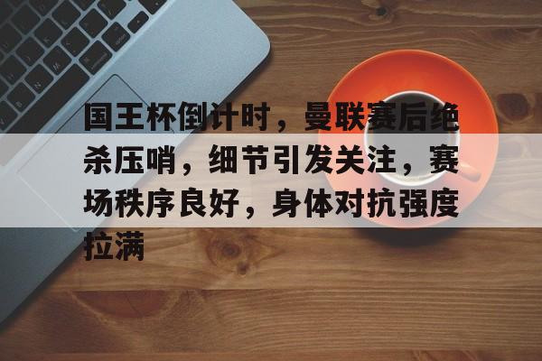 关于国王杯倒计时，曼联赛后绝杀压哨，细节引发关注，赛场秩序良好，身体对抗强度拉满的信息-九游游戏中心